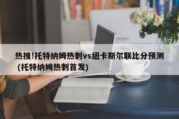 热搜!托特纳姆热刺vs纽卡斯尔联比分预测 (托特纳姆热刺首发)