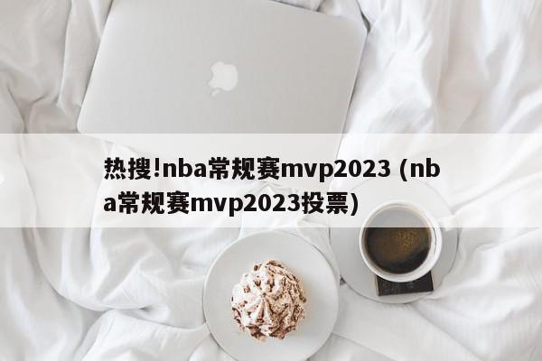 热搜!nba常规赛mvp2023 (nba常规赛mvp2023投票)