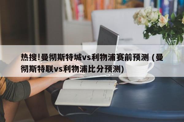 热搜!曼彻斯特城vs利物浦赛前预测 (曼彻斯特联vs利物浦比分预测)