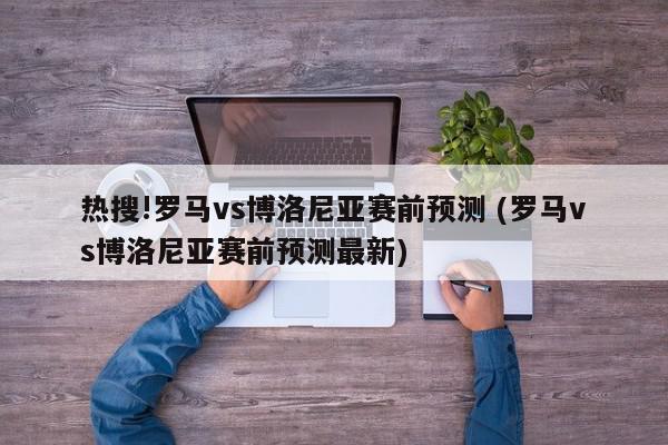 热搜!罗马vs博洛尼亚赛前预测 (罗马vs博洛尼亚赛前预测最新)