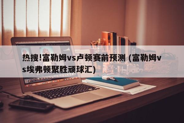 热搜!富勒姆vs卢顿赛前预测 (富勒姆vs埃弗顿聚胜顽球汇)