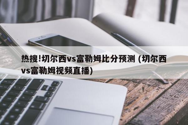 热搜!切尔西vs富勒姆比分预测 (切尔西vs富勒姆视频直播)