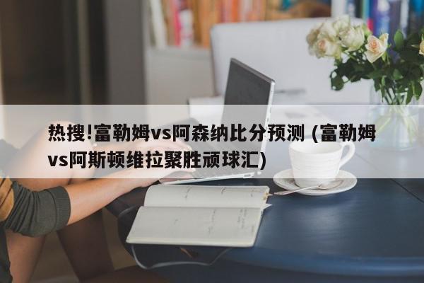 热搜!富勒姆vs阿森纳比分预测 (富勒姆vs阿斯顿维拉聚胜顽球汇)