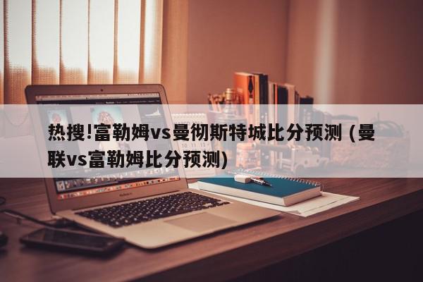 热搜!富勒姆vs曼彻斯特城比分预测 (曼联vs富勒姆比分预测)