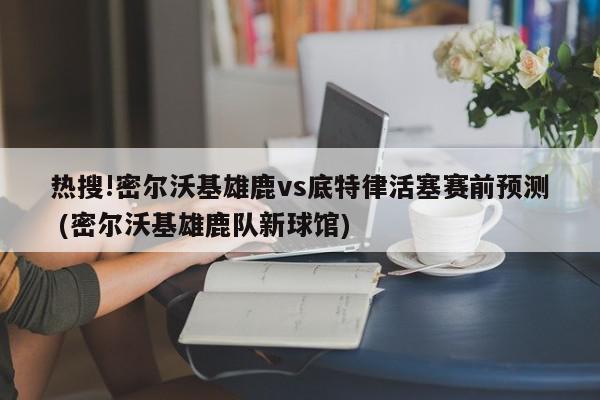 热搜!密尔沃基雄鹿vs底特律活塞赛前预测 (密尔沃基雄鹿队新球馆)