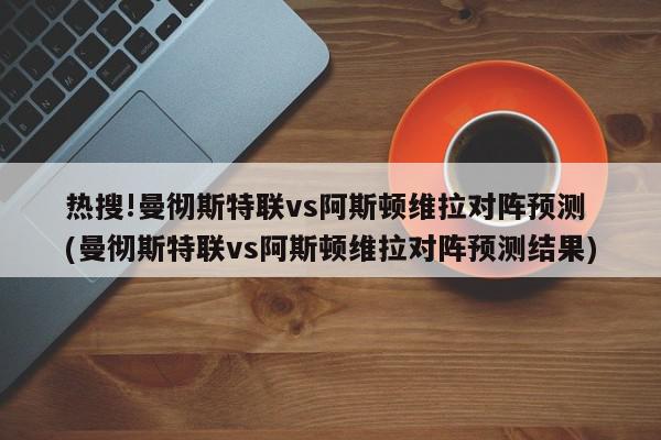 热搜!曼彻斯特联vs阿斯顿维拉对阵预测 (曼彻斯特联vs阿斯顿维拉对阵预测结果)