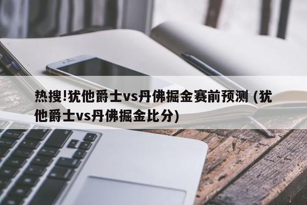 热搜!犹他爵士vs丹佛掘金赛前预测 (犹他爵士vs丹佛掘金比分)