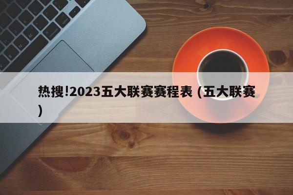 热搜!2023五大联赛赛程表 (五大联赛)