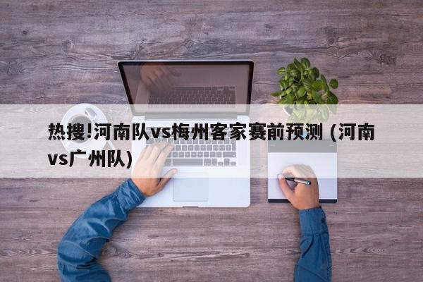 热搜!河南队vs梅州客家赛前预测 (河南vs广州队)