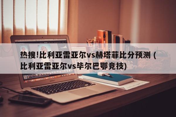 热搜!比利亚雷亚尔vs赫塔菲比分预测 (比利亚雷亚尔vs毕尔巴鄂竞技)