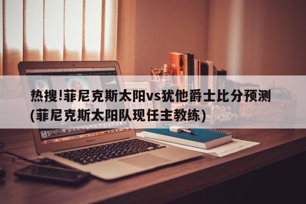 热搜!菲尼克斯太阳vs犹他爵士比分预测 (菲尼克斯太阳队现任主教练)