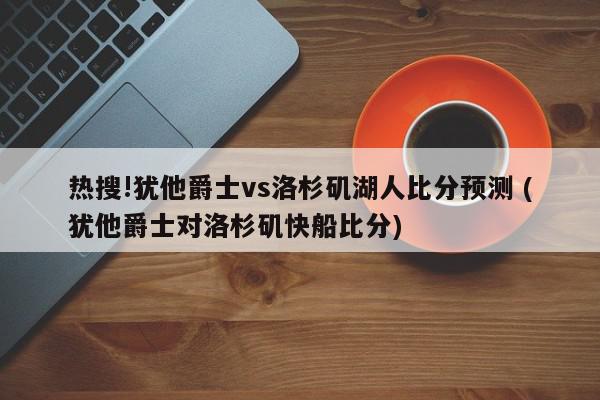 热搜!犹他爵士vs洛杉矶湖人比分预测 (犹他爵士对洛杉矶快船比分)