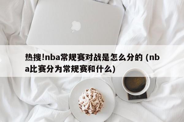 热搜!nba常规赛对战是怎么分的 (nba比赛分为常规赛和什么)