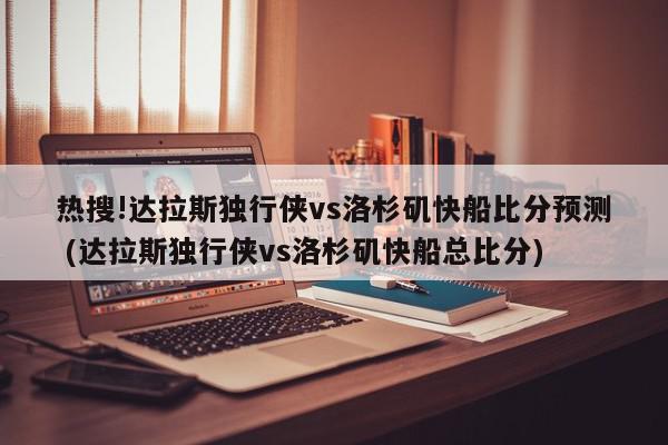 热搜!达拉斯独行侠vs洛杉矶快船比分预测 (达拉斯独行侠vs洛杉矶快船总比分)