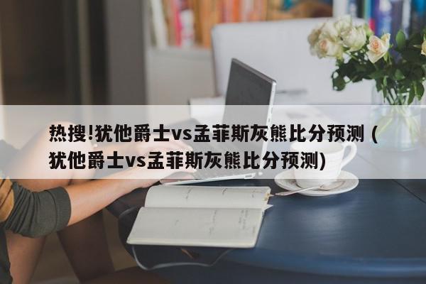 热搜!犹他爵士vs孟菲斯灰熊比分预测 (犹他爵士vs孟菲斯灰熊比分预测)