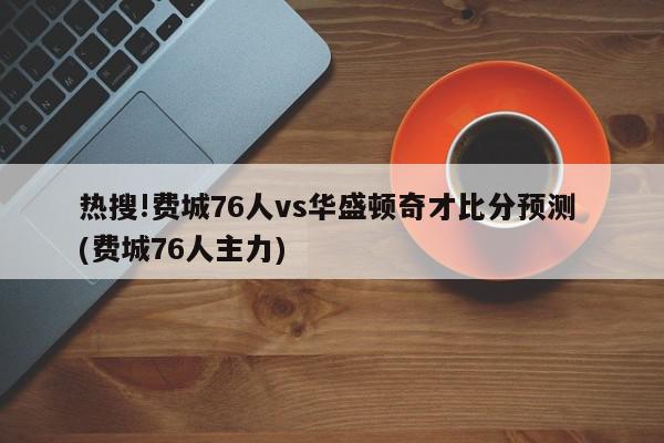 热搜!费城76人vs华盛顿奇才比分预测 (费城76人主力)