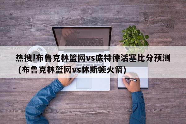 热搜!布鲁克林篮网vs底特律活塞比分预测 (布鲁克林篮网vs休斯顿火箭)