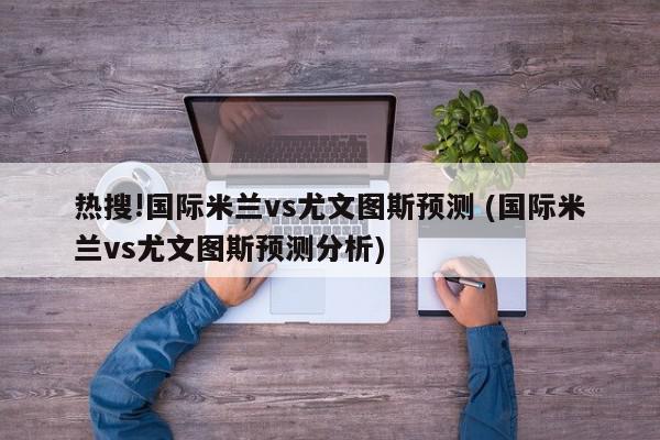 热搜!国际米兰vs尤文图斯预测 (国际米兰vs尤文图斯预测分析)