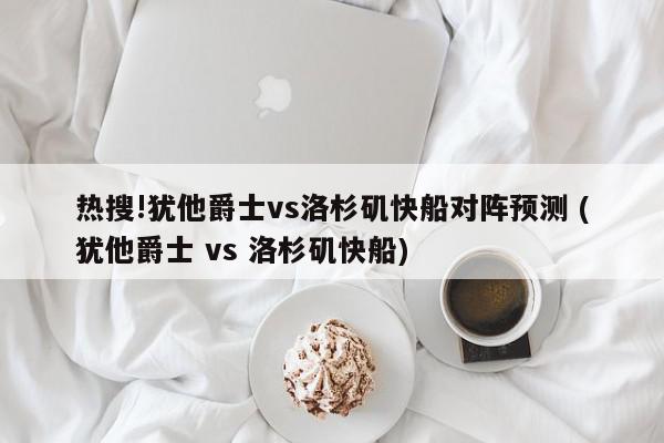 热搜!犹他爵士vs洛杉矶快船对阵预测 (犹他爵士 vs 洛杉矶快船)