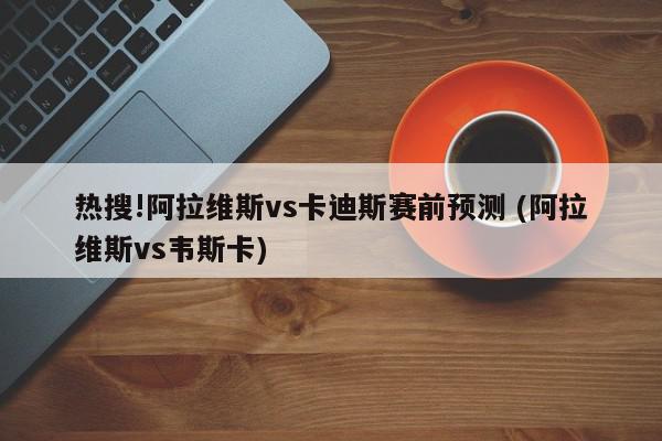 热搜!阿拉维斯vs卡迪斯赛前预测 (阿拉维斯vs韦斯卡)