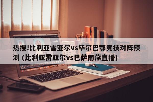 热搜!比利亚雷亚尔vs毕尔巴鄂竞技对阵预测 (比利亚雷亚尔vs巴萨雨燕直播)