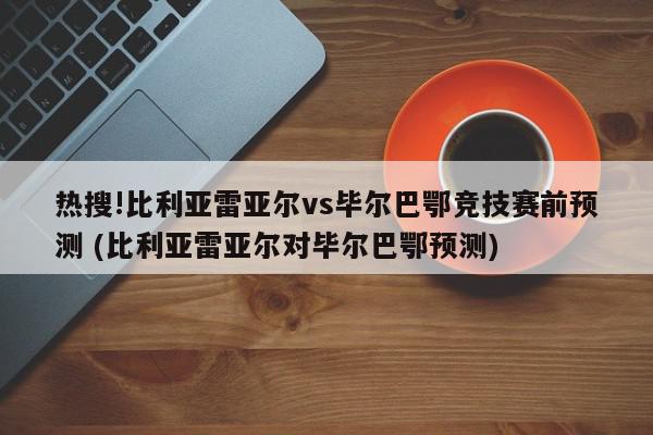 热搜!比利亚雷亚尔vs毕尔巴鄂竞技赛前预测 (比利亚雷亚尔对毕尔巴鄂预测)