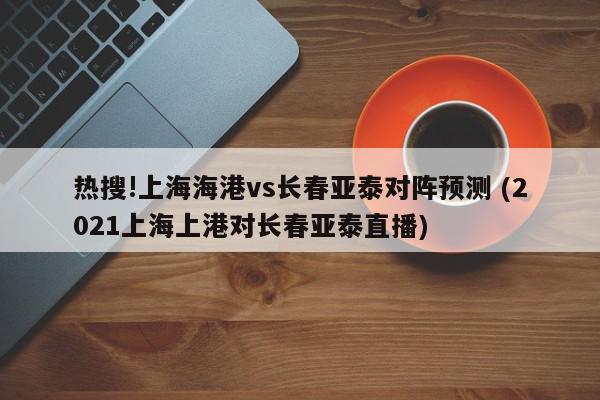 热搜!上海海港vs长春亚泰对阵预测 (2021上海上港对长春亚泰直播)