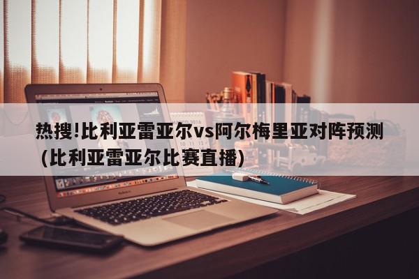 热搜!比利亚雷亚尔vs阿尔梅里亚对阵预测 (比利亚雷亚尔比赛直播)