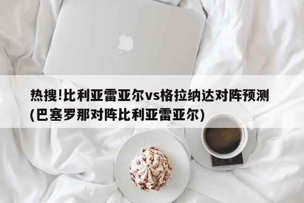 热搜!比利亚雷亚尔vs格拉纳达对阵预测 (巴塞罗那对阵比利亚雷亚尔)