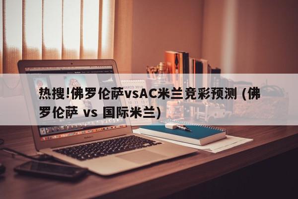 热搜!佛罗伦萨vsAC米兰竞彩预测 (佛罗伦萨 vs 国际米兰)