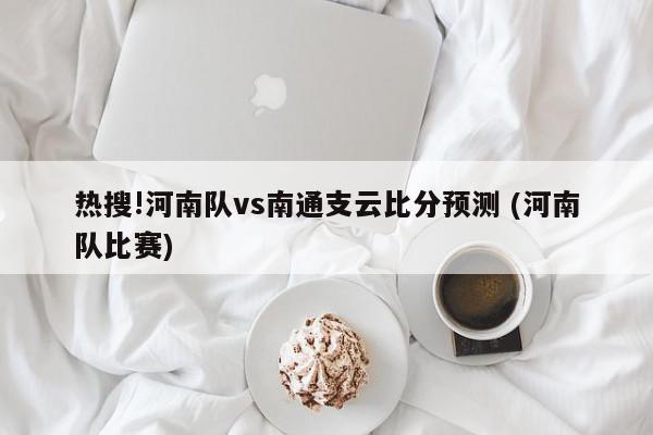 热搜!河南队vs南通支云比分预测 (河南队比赛)