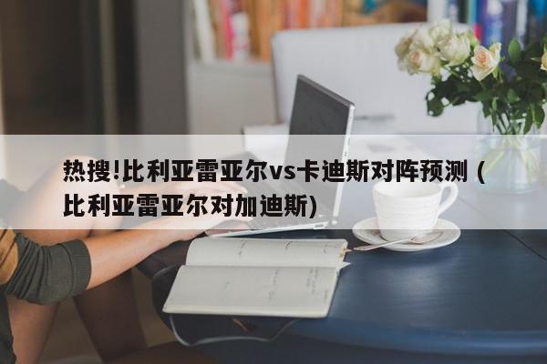 热搜!比利亚雷亚尔vs卡迪斯对阵预测 (比利亚雷亚尔对加迪斯)