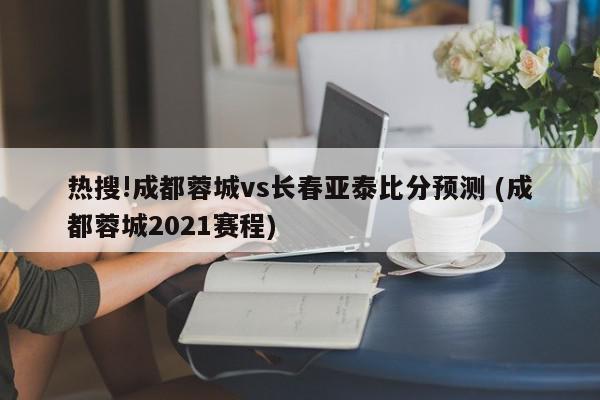 热搜!成都蓉城vs长春亚泰比分预测 (成都蓉城2021赛程)