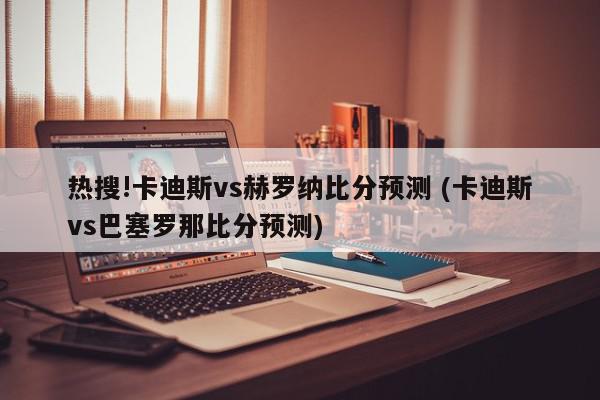 热搜!卡迪斯vs赫罗纳比分预测 (卡迪斯vs巴塞罗那比分预测)