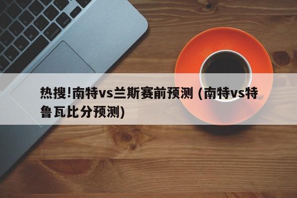 热搜!南特vs兰斯赛前预测 (南特vs特鲁瓦比分预测)