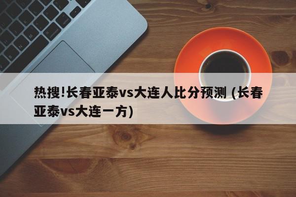 热搜!长春亚泰vs大连人比分预测 (长春亚泰vs大连一方)