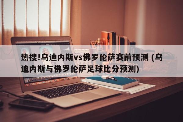 热搜!乌迪内斯vs佛罗伦萨赛前预测 (乌迪内斯与佛罗伦萨足球比分预测)