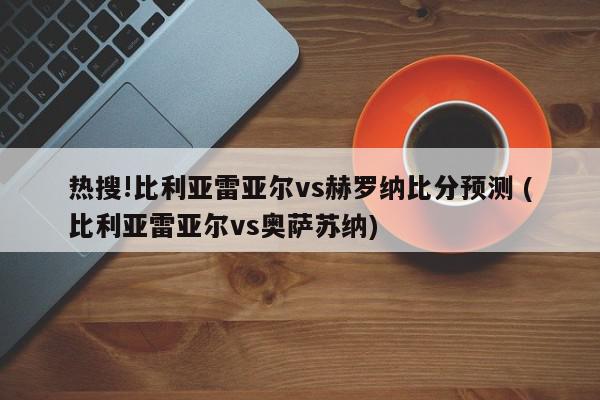 热搜!比利亚雷亚尔vs赫罗纳比分预测 (比利亚雷亚尔vs奥萨苏纳)