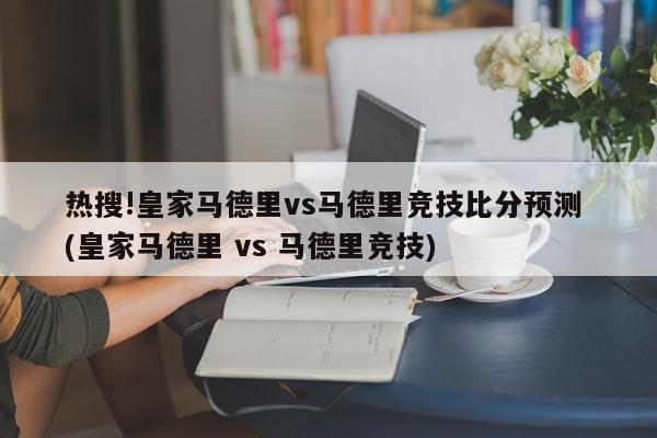 热搜!皇家马德里vs马德里竞技比分预测 (皇家马德里 vs 马德里竞技)