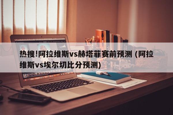 热搜!阿拉维斯vs赫塔菲赛前预测 (阿拉维斯vs埃尔切比分预测)