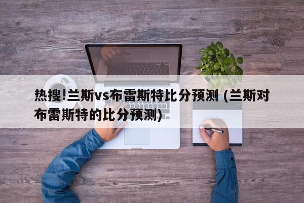 热搜!兰斯vs布雷斯特比分预测 (兰斯对布雷斯特的比分预测)