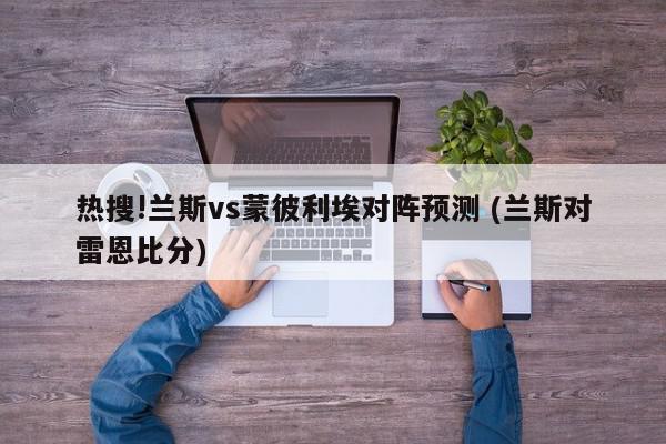 热搜!兰斯vs蒙彼利埃对阵预测 (兰斯对雷恩比分)