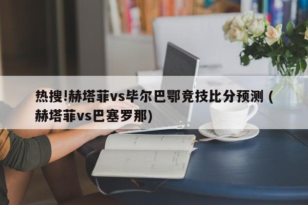 热搜!赫塔菲vs毕尔巴鄂竞技比分预测 (赫塔菲vs巴塞罗那)