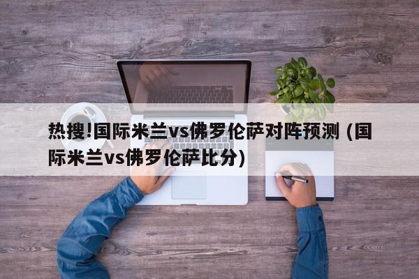 热搜!国际米兰vs佛罗伦萨对阵预测 (国际米兰vs佛罗伦萨比分)